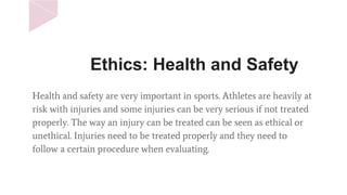 Ethics: Health and Safety
Health and safety are very important in sports. Athletes are heavily at
risk with injuries and some injuries can be very serious if not treated
properly. The way an injury can be treated can be seen as ethical or
unethical. Injuries need to be treated properly and they need to
follow a certain procedure when evaluating.
 