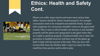 Ethics: Health and Safety
Cont.
Players can suffer many injuries and some more serious than
others. Injuries should be always treated properly. For example
concussions need to be evaluated and watched closely. A player
with symptoms of a concussion shouldn’t return to the game until
cleared. That is seen as ethical health care because it was handled
properly and the player isn’t going back to the game when they
are unable to perform properly. Unethical health care is when the
procedure is handled incorrect and they may let the player go
back to help with the success of the team. This was seen with
Le'veon Bell when the Steelers didn’t report an injury for they
could have him practice and be able to play.
 