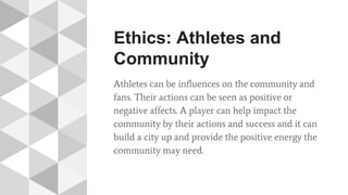 Ethics: Athletes and
Community
Athletes can be influences on the community and
fans. Their actions can be seen as positive or
negative affects. A player can help impact the
community by their actions and success and it can
build a city up and provide the positive energy the
community may need.
 