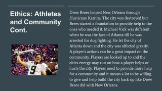 Ethics: Athletes
and Community
Cont.
Drew Brees helped New Orleans through
Hurricane Katrina. The city was destroyed but
Brees started a foundation to provide help to the
ones who needed it. Michael Vick was different
when he was the face of Atlanta till he was
arrested for dog fighting. He let the city of
Atlanta down and the city was affected greatly.
A player's actions can be a great impact on the
community. Players are looked up to and the
cities energy may run on how a player helps or
hurts the city. Players need to provide more help
for a community and it means a lot to be willing
to give and help build the city back up like Drew
Brees did with New Orleans.
 