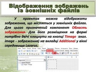 У проектах можна відображати
зображення, що містяться у зовнішніх файлах.
Для цього призначений компонент Область
зображення. Для його розміщення на формі
потрібно двічі клацнути на кнопці TImage (англ.
image - зображення) на вкладці Additional у вікні
середовища Lazarus.
 