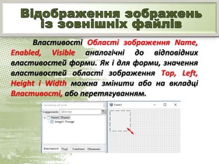 Властивості Області зображення Name,
Enabled, Visible аналогічні до відповідних
властивостей форми. Як і для форми, значення
властивостей області зображення Top, Left,
Height і Width можна змінити або на вкладці
Властивості, або перетягуванням.
 