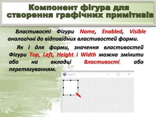 Властивості Фігури Name, Enabled, Visible
аналогічні до відповідних властивостей форми.
Як і для форми, значення властивостей
Фігури Тор, Left, Height і Width можна змінити
або на вкладці Властивості, або
перетягуванням.
 
