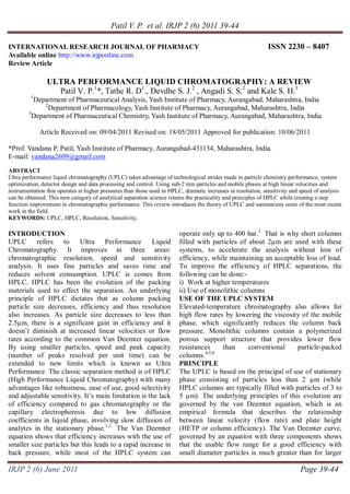 Patil V. P. et al. IRJP 2 (6) 2011 39-44
IRJP 2 (6) June 2011 Page 39-44
INTERNATIONAL RESEARCH JOURNAL OF PHARMACY ISSN 2230 – 8407
Available online http://www.irjponline.com
Review Article
ULTRA PERFORMANCE LIQUID CHROMATOGRAPHY: A REVIEW
Patil V. P.1
*, Tathe R. D1
., Devdhe S. J.2
, Angadi S. S.2
and Kale S. H.3
1
Department of Pharmaceutical Analysis, Yash Institute of Pharmacy, Aurangabad, Maharashtra, India
2
Department of Pharmacology, Yash Institute of Pharmacy, Aurangabad, Maharashtra, India
3
Department of Pharmaceutical Chemistry, Yash Institute of Pharmacy, Aurangabad, Maharashtra, India
Article Received on: 09/04/2011 Revised on: 18/05/2011 Approved for publication: 10/06/2011
*Prof. Vandana P. Patil, Yash Institute of Pharmacy, Aurangabad-431134, Maharashtra, India.
E-mail: vandana2609@gmail.com
ABSTRACT
Ultra performance liquid chromatography (UPLC) takes advantage of technological strides made in particle chemistry performance, system
optimization, detector design and data processing and control. Using sub-2 mm particles and mobile phases at high linear velocities and
instrumentation that operates at higher pressures than those used in HPLC, dramatic increases in resolution, sensitivity and speed of analysis
can be obtained. This new category of analytical separation science retains the practicality and principles of HPLC while creating a step
function improvement in chromatographic performance. This review introduces the theory of UPLC and summarizes some of the most recent
work in the field.
KEYWORDS: UPLC, HPLC, Resolution, Sensitivity.
INTRODUCTION
UPLC refers to Ultra Performance Liquid
Chromatography. It improves in three areas:
chromatographic resolution, speed and sensitivity
analysis. It uses fine particles and saves time and
reduces solvent consumption. UPLC is comes from
HPLC. HPLC has been the evolution of the packing
materials used to effect the separation. An underlying
principle of HPLC dictates that as column packing
particle size decreases, efficiency and thus resolution
also increases. As particle size decreases to less than
2.5µm, there is a significant gain in efficiency and it
doesn’t diminish at increased linear velocities or flow
rates according to the common Van Deemter equation.
By using smaller particles, speed and peak capacity
(number of peaks resolved per unit time) can be
extended to new limits which is known as Ultra
Performance. The classic separation method is of HPLC
(High Performance Liquid Chromatography) with many
advantages like robustness, ease of use, good selectivity
and adjustable sensitivity. It’s main limitation is the lack
of efficiency compared to gas chromatography or the
capillary electrophoresis due to low diffusion
coefficients in liquid phase, involving slow diffusion of
analytes in the stationary phase.1,2
The Van Deemter
equation shows that efficiency increases with the use of
smaller size particles but this leads to a rapid increase in
back pressure, while most of the HPLC system can
operate only up to 400 bar.3
That is why short columns
filled with particles of about 2µm are used with these
systems, to accelerate the analysis without loss of
efficiency, while maintaining an acceptable loss of load.
To improve the efficiency of HPLC separations, the
following can be done:-
i) Work at higher temperatures
ii) Use of monolithic columns
USE OF THE UPLC SYSTEM
Elevated-temperature chromatography also allows for
high flow rates by lowering the viscosity of the mobile
phase, which significantly reduces the column back
pressure. Monolithic columns contain a polymerized
porous support structure that provides lower flow
resistances than conventional particle-packed
columns.4,5,6
PRINCIPLE
The UPLC is based on the principal of use of stationary
phase consisting of particles less than 2 µm (while
HPLC columns are typically filled with particles of 3 to
5 µm). The underlying principles of this evolution are
governed by the van Deemter equation, which is an
empirical formula that describes the relationship
between linear velocity (flow rate) and plate height
(HETP or column efficiency). The Van Deemter curve,
governed by an equation with three components shows
that the usable flow range for a good efficiency with
small diameter particles is much greater than for larger
 