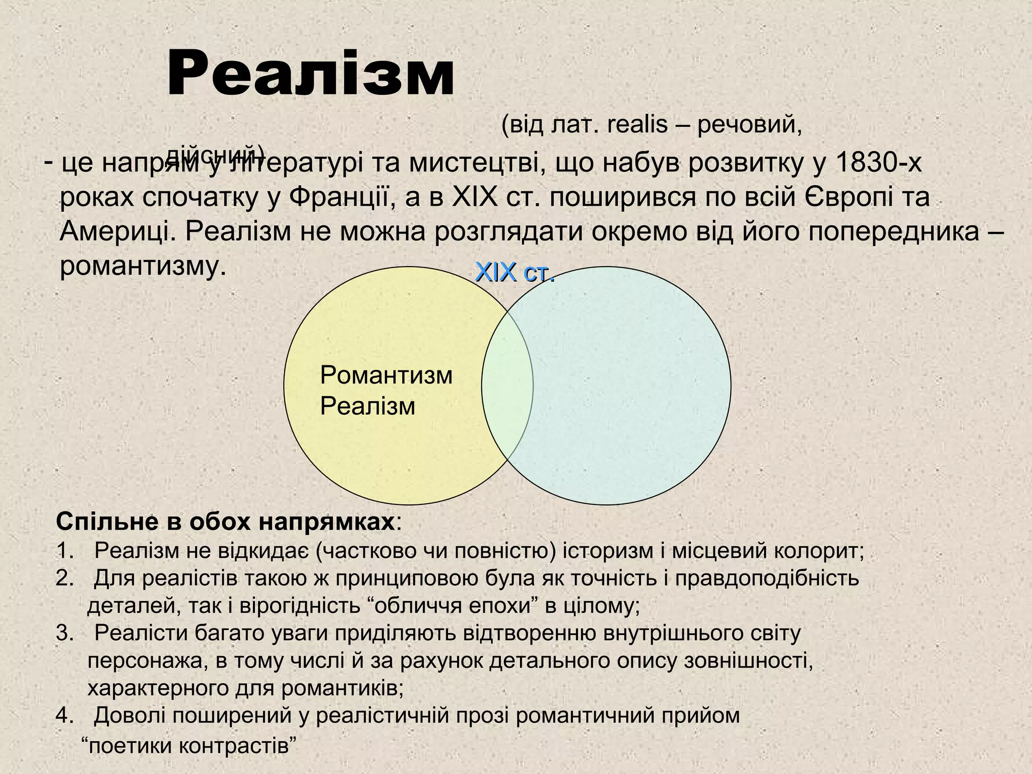 Реалізм
(від лат. realis – речовий,
дійсний)- це напрям у літературі та мистецтві, що набув розвитку у 1830-х
роках спочатку у Франції, а в ХІХ ст. поширився по всій Європі та
Америці. Реалізм не можна розглядати окремо від його попередника –
романтизму.
Романтизм
Реалізм
Спільне в обох напрямках:
1. Реалізм не відкидає (частково чи повністю) історизм і місцевий колорит;
2. Для реалістів такою ж принциповою була як точність і правдоподібність
деталей, так і вірогідність “обличчя епохи” в цілому;
3. Реалісти багато уваги приділяють відтворенню внутрішнього світу
персонажа, в тому числі й за рахунок детального опису зовнішності,
характерного для романтиків;
4. Доволі поширений у реалістичній прозі романтичний прийом
“поетики контрастів”
ХІХ ст.ХІХ ст.
 