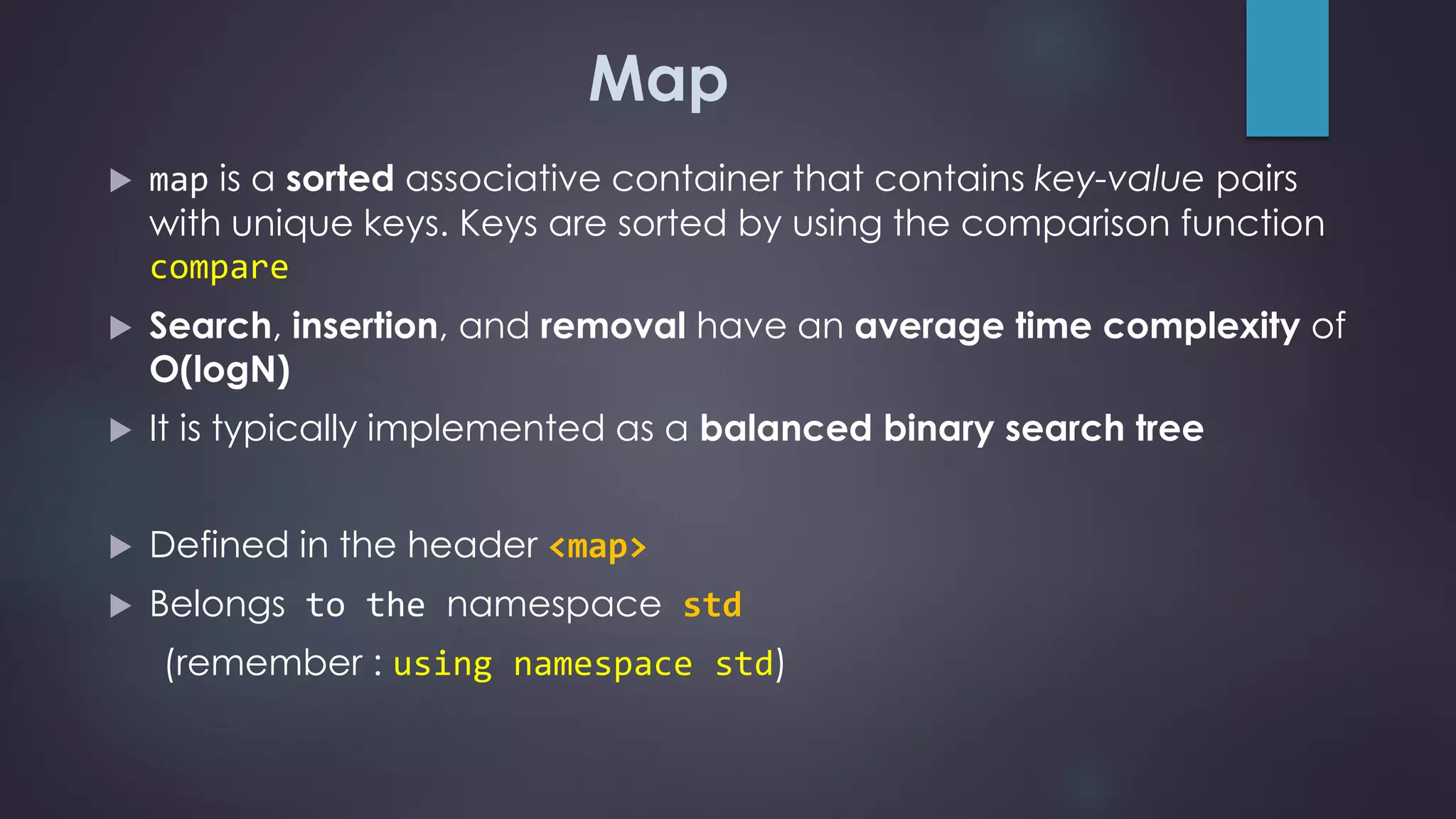 Map
 map is a sorted associative container that contains key-value pairs
with unique keys. Keys are sorted by using the comparison function
compare
 Search, insertion, and removal have an average time complexity of
O(logN)
 It is typically implemented as a balanced binary search tree
 Defined in the header <map>
 Belongs to the namespace std
(remember : using namespace std)
 