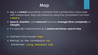 Map
 map is a sorted associative container that contains key-value pairs
with unique keys. Keys are sorted by using the comparison function
compare
 Search, insertion, and removal have an average time complexity of
O(logN)
 It is typically implemented as a balanced binary search tree
 Defined in the header <map>
 Belongs to the namespace std
(remember : using namespace std)
 