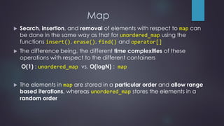 Map
 Search, insertion, and removal of elements with respect to map can
be done in the same way as that for unordered_map using the
functions insert(), erase(), find() and operator[]
 The difference being, the different time complexities of these
operations with respect to the different containers
O(1) : unordered_map vs. O(logN) : map
 The elements in map are stored in a particular order and allow range
based iterations, whereas unordered_map stores the elements in a
random order
 
