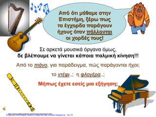 Σε αρκετά μουσικά όργανα όμως,
δε βλέπουμε να γίνεται κάποια παλμική κίνηση!!!
Από το πιάνο, για παράδειγμα, πώς παράγονται ήχοι;
το ντέφι..; η φλογέρα..;
Μήπως έχετε εσείς μια εξήγηση;
http://www.arthursclipart.com/music/musiccol1.htm
Από ότι μάθαμε στην
Επιστήμη, ξέρω πως
τα έγχορδα παράγουν
ήχους όταν πάλλονται
οι χορδές τους!
Επιμέλεια επανάληψης: Χρήστος Χαρμπής http://e-taksh.blogspot.gr σελ.16
 