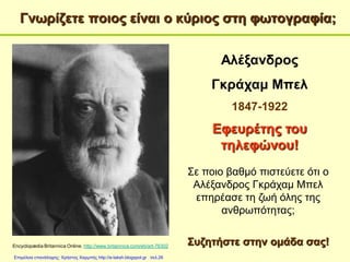 Γνωρίζετε ποιος είναι ο κύριος στη φωτογραφία;
Encyclopædia Britannica Online. http://www.britannica.com/eb/art-76302
Αλέξανδρος
Γκράχαμ Μπελ
1847-1922
Εφευρέτης του
τηλεφώνου!
Σε ποιο βαθμό πιστεύετε ότι ο
Αλέξανδρος Γκράχαμ Μπελ
επηρέασε τη ζωή όλης της
ανθρωπότητας;
Συζητήστε στην ομάδα σας!
Επιμέλεια επανάληψης: Χρήστος Χαρμπής http://e-taksh.blogspot.gr σελ.26
 