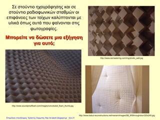 http://www.soundprooffoam.com/images/convoluted_foam_thumb.jpg
http://www.kabul-reconstructions.net/mariam/images/SB_WSthroughdoor320x240.jpg
http://www.esmastering.com/img/studio_wall.jpg
Σε στούντιο ηχογράφησης και σε
στούντιο ραδιοφωνικών σταθμών οι
επιφάνειες των τοίχων καλύπτονται με
υλικά όπως αυτά που φαίνονται στις
φωτογραφίες.
Μπορείτε να δώσετε μια εξήγηση
για αυτό;
Επιμέλεια επανάληψης: Χρήστος Χαρμπής http://e-taksh.blogspot.gr σελ.31
 