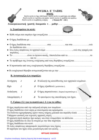 ΦΡΥΔΑΣ ΙΩΑΝΝΗΣ
ΦΥΣΙΚΑ Ε΄ ΤΑΞΗΣ
ΗΧΟΣ
Αινείτε αυτόν εν ήχω σάλπιγγος· αινείτε αυτόν εν ψαλτηρίω και κιθάρα.
Αινείτε αυτόν εν τυμπάνω και χορώ· αινείτε αυτον εν χορδαίς και οργάνω.
Αινείτε αυτόν εν κυμβάλοις ευήχοις· ( Ψαλμός ΡΝ΄. 150 )
Ανακεφαλαιωτική γραπτή δοκιμασία τ…. μαθητ……. ……………………………………..
Α. Συμπληρώνω τα κενά:
● Κάθε σώμα που παράγει ήχο ονομάζεται ………………………………………….
● Ο ήχος διαδίδεται με ………………………………………….
● Ο ήχος διαδίδεται στα …………………….στα ………………... και στα …………………. , ενώ
δε διαδίδεται στο……………………….
● Στις λείες επιφάνειες το ηχητικό κύμα …………………………………., ενώ στις τραχιές και
πορώδεις …………………………………….
● Το ………………….είναι το όργανο ακοής. Αποτελείται από το………………………….. , το
………………………… και το ………………………….
● Το πρόβλημα της έντονης ενόχλησης από τους θορύβους ονομάζεται……………………....
● Η προστασία από τους ενοχλητικούς θορύβους ονομάζεται ………………………………….
● Οι ενοχλητικοί θόρυβοι αντιμετωπίζονται και με την ………………………………….
Β. Αντιστοιχίζω ό,τι ταιριάζει:
Αντήχηση ♪ ♫ Η αλλαγή της κατεύθυνσης των ηχητικών κυμάτων.
Ηχώ ♪ ♫ Ο ήχος εξασθενεί ( μειώνεται ).
Ανάκλαση ♪ ♫ Ο ήχος παρατείνεται ( Διαρκεί περισσότερο ).
Απορρόφηση ♪ ♫ Το φαινόμενο της επανάληψης του ήχου.
Γ. Γράφω ( Σ ) για το σωστό και ( Λ ) για το λάθος:
Ο ήχος παράγεται από την παλμική κίνηση των σωμάτων. ………………………………
Ο ήχος διαδίδεται στον αέρα με πυκνώματα και αραιώματα. …………………………….
Τα στούντιο ηχογράφησης έχουν στους τοίχους μαλακά και πορώδη υλικά. …………
Υπάρχουν φυσικές και τεχνητές ηχητικές πηγές. ……………………………………………
Η ηχητική πηγή παράγει ήχο ακόμη και όταν σταματήσει να πάλλεται . ………………
Ο ήχος διαδίδεται σε όλα τα στερεά με την ίδια ταχύτητα. ……………………………….
Ο ήχος διαδίδεται στο κενό . ……………………………………………………………………
Οι λείες επιφάνειες απορροφούν περισσότερο τους ήχους. ………………………………
Η ταχύτητα του ήχου είναι μεγαλύτερη από του φωτός. ………………………………….
Επιμέλεια επανάληψης: Χρήστος Χαρμπής http://e-taksh.blogspot.gr σελ.33
 