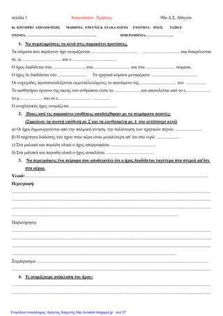 σελίδα 1 Αναγνώστου Χρήστος 90ο Δ.Σ. Αθηνών
8ο ΚΡΙΤΗΡΙΟ ΑΞΙΟΛΟΓΗΣΗΣ ΜΑΘΗΜΑ: ΕΡΕΥΝΩ & ΑΝΑΚΑΛΥΠΤΩ ΕΝΟΤΗΤΑ: ΗΧΟΣ ΤΑΞΗ Ε΄
ΟΝΟΜΑ: …………………………………………………….. ΗΜΕΡΟΜΗΝΙΑ: …………………...
1. Να συμπληρώσεις τα κενά στις παρακάτω προτάσεις.
Τα σώματα που παράγουν ήχο ονομάζονται ......................................... ................................. και διακρίνονται
σε .φ.................................... και τ.........................................
Ο ήχος διαδίδεται στα ............................, στα ................................ και στα .......................... σώματα.
Ο ήχος δε διαδίδεται στο .......................... Τα ηχητικά κύματα μεταφέρουν .........................................
Οι νυχτερίδες προσανατολίζονται εκμεταλλευόμενες το φαινόμενο της ................................ του ..................
Το αισθητήριο όργανο της ακοής του ανθρώπου είναι το ....................... και αποτελείται από το ε......................
το μ..................... και το ε............................. ...............
Ο ενοχλητικός ήχος ονομάζεται ..........................................
2. Ποιες από τις παρακάτω υποθέσεις αποδείχθηκαν με τα πειράματα σωστές;
(Σημείωσε τη σωστή υπόθεση με Σ και τη λανθασμένη με Λ στο αντίστοιχο κενό)
α) Οι ήχοι δημιουργούνται από την παλμική κίνηση, την ταλάντωση των ηχητικών πηγών. .......................
β) Η ταχύτητα διάδοσης του ήχου στον αέρα είναι μεγαλύτερη απ' ότι στο νερό. ....................
γ) Στα μαλακά και πορώδη υλικά ο ήχος απορροφάται. .......................................
δ) Στα μαλακά και πορώδη υλικά ο ήχος ανακλάται. ..........................................
3. Να περιγράψεις ένα πείραμα που αποδεικνύει ότι ο ήχος διαδίδεται ταχύτερα στα στερεά απ'ότι
στα αέρια.
Υλικά: ..................................................................................................................................................................
Περιγραφή:
.................................................................................................................................................................................
.................................................................................................................................................................................
.................................................................................................................................................................................
....................................................................................................................................................
Παρατήρηση:
.................................................................................................................................................................................
.................................................................................................................................................................................
.................................................................................................................................................................................
..................................................................................................................................................
Συμπέρασμα: ........................................................................................................................................................
................................................................................................................................................................................
4. Τι ονομάζουμε ανάκλαση του ήχου;
.................................................................................................................................................................................
.................................................................................................................................................................................
Επιμέλεια επανάληψης: Χρήστος Χαρμπής http://e-taksh.blogspot.gr σελ.37
 