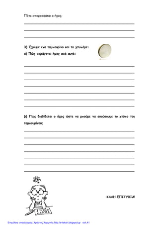 Πότε απορροφάται ο ήχος;
_______________________________________________________
_______________________________________________________
_______________________________________________________
3) Έχουμε ένα ταμπουρίνο και το χτυπάμε:
α) Πώς παράγεται ήχος από αυτό;
_______________________________________________________
_______________________________________________________
_______________________________________________________
_______________________________________________________
_______________________________________________________
_______________________________________________________
_______________________________________________________
β) Πώς διαδίδεται ο ήχος ώστε να μπούμε να ακούσουμε το χτύπο του
ταμπουρίνου;
_______________________________________________________
_______________________________________________________
_______________________________________________________
_______________________________________________________
_______________________________________________________
_______________________________________________________
_______________________________________________________
ΚΑΛΗ ΕΠΙΤΥΧΙΑ!
Επιμέλεια επανάληψης: Χρήστος Χαρμπής http://e-taksh.blogspot.gr σελ.41
 