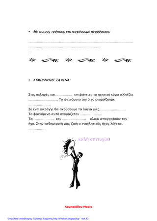 Λαμπριάδου Μαρία
 Με ποιους τρόπους επιτυγχάνουμε ηχομόνωση;
………………………………………………………………………………………
……………………………………………………………
…
 ΣΥΜΠΛΗΡΩΣΕ ΤΑ ΚΕΝΑ:
Στις σκληρές και …………… επιφάνειες το ηχητικό κύμα αλλάζει
………………………. Το φαινόμενο αυτό το ονομάζουμε
…………………
Σε ένα φαράγγι θα ακούσουμε τα λόγια μας ……………………
Το φαινόμενο αυτό ονομάζεται …………………
Τα ………………. και ………………….. υλικά απορροφούν τον
ήχο. Στην καθημερινή μας ζωή ο ενοχλητικός ήχος λέγεται
……………
καλή επιτυχία!
Επιμέλεια επανάληψης: Χρήστος Χαρμπής http://e-taksh.blogspot.gr σελ.43
 