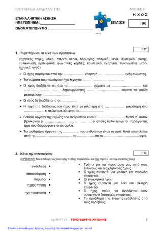 ΕΡΕΥΝΩ ΚΑΙ ΑΝΑΚΑΛΥΠΤΩ ΦΥΣΙΚΗ Ε΄
ag 06-07 e3 ΓΕΡΟΓΙΩΡΓΗΣ ΑΝΤΩΝΗΣ 1
Η Χ Ο Σ
ΕΠΑΝΑΛΗΠΤΙΚΗ ΑΣΚΗΣΗ
ΗΜΕΡΟΜΗΝΙΑ :___________________ ΕΠΙΔΟΣΗ
ΟΝΟΜΑΤΕΠΩΝΥΜΟ :________________________
1. Συμπλήρωσε τα κενά των προτάσεων.
(ηχητικές πηγές, υλικά, στερεά, αέρια, λάρυγγας, παλμική, κενό, εξωτερικό, ακοής,
ταλάντωση, αραιώματα, φωνητικές χορδές, εσωτερικό, ενέργεια, πυκνώματα, μέσο,
ηχητικά, υγρά)
 Ο ήχος παράγεται από την …………….… κίνηση ή …………………… ενός σώματος.
 Τα σώματα που παράγουν ήχο λέγονται ………………… …………….
 Ο ήχος διαδίδεται σε όλα τα ………………… σώματα με ……………………… και
…………………………… δημιουργώντας ………………………… κύματα τα οποία
μεταφέρουν …………………….
 Ο ήχος δε διαδίδεται στο …………….
 Η ταχύτητα διάδοσης του ήχου είναι μεγαλύτερη στα ……………… μικρότερη στα
……………… κι ακόμη μικρότερη στα ………………….
 Βασικό όργανο της ομιλίας του ανθρώπου είναι ο ……………………. Μέσα σ’ αυτόν
βρίσκονται οι ……………………… …………… οι οποίες ταλαντώνονται παράγοντας
ήχο που διαμορφώνεται σε ομιλία.
 Το αισθητήριο όργανο της …………… του ανθρώπου είναι το αφτί. Αυτό αποτελείται
από το ……………………………, το …………… και το ………………………….. αφτί.
2. Κάνε την αντιστοίχιση.
(ΠΡΟΣΕΧΕ! Μία επιλογή της δεύτερης στήλης περισσεύει και δεν πρέπει να την αντιστοιχίσεις)
ανάκλαση 
 Τρόποι για την προστασία μας από τους
έντονους και ενοχλητικούς ήχους.
απορρόφηση 
 Ο ήχος συναντά μια μαλακή και πορώδη
επιφάνεια.
θόρυβοι   Οι ενοχλητικοί ήχοι.
ηχορύπανση 
 Ο ήχος συναντά μια λεία και σκληρή
επιφάνεια.
ηχοπροστασία 
 Ο ήχος παύει να διαδίδεται όταν
συναντήσει διαφανείς επιφάνειες.
 Το πρόβλημα της έντονης ενόχλησης από
τους θορύβους.
/100
/ 27
/ 12
Επιμέλεια επανάληψης: Χρήστος Χαρμπής http://e-taksh.blogspot.gr σελ.45
 