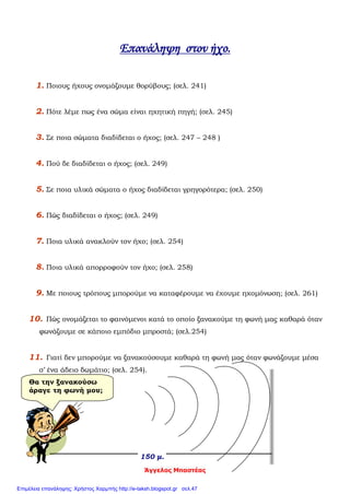 Άγγελος Μπαστέας
Επανάληψη στον ήχο.
1. Ποιους ήχους ονομάζουμε θορύβους; (σελ. 241)
2. Πότε λέμε πως ένα σώμα είναι ηχητική πηγή; (σελ. 245)
3. Σε ποια σώματα διαδίδεται ο ήχος; (σελ. 247 – 248 )
4. Πού δε διαδίδεται ο ήχος; (σελ. 249)
5. Σε ποια υλικά σώματα ο ήχος διαδίδεται γρηγορότερα; (σελ. 250)
6. Πώς διαδίδεται ο ήχος; (σελ. 249)
7. Ποια υλικά ανακλούν τον ήχο; (σελ. 254)
8. Ποια υλικά απορροφούν τον ήχο; (σελ. 258)
9. Με ποιους τρόπους μπορούμε να καταφέρουμε να έχουμε ηχομόνωση; (σελ. 261)
10. Πώς ονομάζεται το φαινόμενοι κατά το οποίο ξανακούμε τη φωνή μας καθαρά όταν
φωνάζουμε σε κάποιο εμπόδιο μπροστά; (σελ.254)
11. Γιατί δεν μπορούμε να ξανακούσουμε καθαρά τη φωνή μας όταν φωνάζουμε μέσα
σ’ ένα άδειο δωμάτιο; (σελ. 254).
150 μ.
Θα την ξανακούσω
άραγε τη φωνή μου;
Επιμέλεια επανάληψης: Χρήστος Χαρμπής http://e-taksh.blogspot.gr σελ.47
 