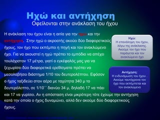 Η ανάκλαση του ήχου είναι η αιτία για την ηχώ και την
αντήχηση. Στην ηχώ ο ακροατής ακούει δύο διαφορετικούς
ήχους, τον ήχο που εκπέμπει η πηγή και τον ανακλώμενο
ήχο. Για να ακουστεί η ηχώ πρέπει το εμπόδιο να απέχει
τουλάχιστον 17 μέτρα, γιατί ο εγκέφαλός μας για να
ξεχωρίσει δύο διαφορετικά ερεθίσματα πρέπει να
μεσολαβήσει διάστημα 1/10 του δευτερολέπτου. Εφόσον
ο ήχος ταξιδεύει στον αέρα με ταχύτητα 340 μ το
δευτερόλεπτο, σε 1/10΄΄ διανύει 34 μ, δηλαδή 17 να πάει
και 17 να γυρίσει. Αν η απόσταση είναι μικρότερη τότε έχουμε την αντήχηση
κατά την οποία ο ήχος δυναμώνει, αλλά δεν ακούμε δύο διαφορετικούς
ήχους.
Οφείλονται στην ανάκλαση του ήχου
Ηχώ και αντήχηση
Ηχώ:
Η επανάληψη του ήχου,
λόγω της ανάκλασης.
Ακούμε τον ήχο που
παράγεται και τον
ανακλώμενο ήχο
Αντήχηση:
Η ενδυνάμωση του ήχου .
Ακούμε ταυτόχρονα τον
ήχο που εκπέμπεται και
τον ανακλώμενο
Επιμέλεια επανάληψης: Χρήστος Χαρμπής http://e-taksh.blogspot.gr σελ.6
 