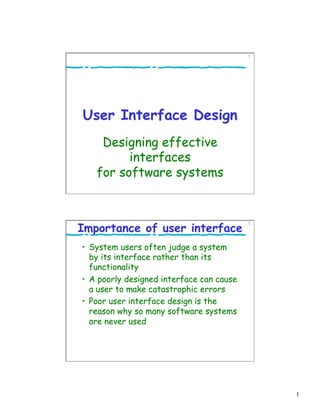 1
1
User Interface Design
Designing effective
interfaces
for software systems
2
Importance of user interface
•  System users often judge a system
by its interface rather than its
functionality
•  A poorly designed interface can cause
a user to make catastrophic errors
•  Poor user interface design is the
reason why so many software systems
are never used
 