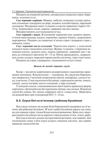 Г.І. Шумило. Технологія приготування їжі
212
Подають до смаженої дичини, натуральних смажених страв з бара
нини, телятини та ін.
Соус червоний з корінням. Моркву, цибулю, петрушку і селеру наріза
ють соломкою і пасерують на жирі, додають зелений перець, нарізаний
соломкою. Пасеровані овочі з’єднують з соусом червоним і варять 10—
15 хв. Заправляють сіллю, перцем, лавровим листом і вином.
Використовують для тушкування м’яса.
Соус червоний з вином. В основний червоний соус додають проки
п’ячене вино (мадера, мускат, портвейн), прокип’ячують, заправляють
маргарином. Подають до смажених м’ясних страв і відварних страв з
свинини, язика.
Соус червоний кисло солодкий. Чорнослив варять у невеликій
кількості води і видаляють кісточки. Відвар з’єднують з червоним ос
новним соусом, додають оцет, перець горошком, лавровий лист і ва
рять до готовності протягом 10—15 хв. Потім проціджують, заправля
ють сіллю, кладуть зварений чорнослив без кісточок, ізюм і кип’ятять.
Подають до страв з відварного, тушкованого м’яса і птиці.
Вимоги до якості червоних соусів
Колір — від світло коричневого до коричневого з оксамитово оран
жевим відтінком. Консистенція — однорідна, без грудочок борошна,
яке заварилося, і часточок непротертих овочів, напіврідка, злегка в’яз
ка, еластична. Смак насиченого бульйону з присмаком овочів, томату,
спецій, злегка гострий, кисло солодкий, у міру солоний.
У похідних соусах з наповнювачами овочі мають правильну форму
нарізання, гірчичний соус без крупинок гірчиці, яка зсілася. Поверхня
соусів без плівок, без запаху лаврового листу і смаку оцту. Зберігають
на водяній бані при температурі 80°С 3—4 год.
8.5. Соуси білі на м’ясному і рибному бульйонах
Білі соуси готують на основі білої борошняної пасеровки на м’яс
ному або рибному бульйоні. М’ясні і рибні бульйони варять так само,
як для перших страв, тільки більш концентрованими. Крім того, вико
ристовують бульйони після варіння і припускання м’яса, птиці, риби.
Білі соуси містять менше екстрактивних речовин, ніж червоні. Для
поліпшення смаку в білі соуси кладуть лимонну кислоту, яка сприяє
кращому засвоєнню їжі.
 