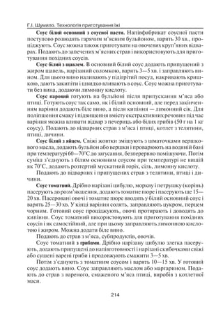 Г.І. Шумило. Технологія приготування їжі
214
Соус білий основний з соусної пасти. Напівфабрикат соусної пасти
поступово розводять гарячим м’ясним бульйоном, варять 30 хв., про
ціджують. Соус можна також приготувати на овочевих круп’яних відва
рах. Подають до запечених м’ясних страв і використовують для приго
тування похідних соусів.
Соус білий з щавлем. В основний білий соус додають припущений з
жиром щавель, нарізаний соломкою, варять 3—5 хв. і заправляють ви
ном. Для цього вино наливають у підігрітий посуд, накривають криш
кою, дають закипіти і швидко вливають в соус. Соус можна приготува
ти без вина, додаючи лимонну кислоту.
Соус паровий готують на бульйоні після припускання м’яса або
птиці. Готують соус так само, як і білий основний, але перед закінчен
ням варіння додають біле вино, а після кипіння — лимонний сік. Для
поліпшення смаку і підвищення вмісту екстрактивних речовин під час
варіння можна вливати відвар з печериць або білих грибів (50 г на 1 кг
соусу). Подають до відварних страв з м’яса і птиці, котлет з телятини,
птиці, дичини.
Соус білий з яйцем. Свіжі жовтки змішують з шматочками вершко
вого масла, додають бульйон або вершки і проварюють на водяній бані
при температурі 60—70°С до загусання, безперервно помішуючи. Потім
суміш з’єднують з білим основним соусом при температурі не вищій
як 70°С, додають розтертий мускатний горіх, сіль, лимонну кислоту.
Подають до відварних і припущених страв з телятини, птиці і ди
чини.
Соус томатний. Дрібно нарізані цибулю, моркву і петрушку (корінь)
пасерують до розм’якшення, додають томатне пюре і пасерують ще 15—
20 хв. Пасеровані овочі і томатне пюре вводять у білий основний соус і
варять 25—30 хв. У кінці варіння солять, заправляють цукром, перцем
чорним. Готовий соус проціджують, овочі протирають і доводять до
кипіння. Соус томатний використовують для приготування похідних
соусів і як самостійний, але при цьому заправляють лимонною кисло
тою і жиром. Можна додати біле вино.
Подають до страв з м’яса, субпродуктів, овочів.
Соус томатний з грибами. Дрібно нарізану цибулю злегка пасеру
ють, додають припущені до напівготовності і нарізані скибочками свіжі
або сушені варені гриби і продовжують смажити 3—5 хв.
Потім з’єднують з томатним соусом і варять 10—15 хв. У готовий
соус додають вино. Соус заправляють маслом або маргарином. Пода
ють до страв з вареного, смаженого м’яса птиці, виробів з котлетної
маси.
 