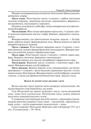 Розділ 8. Соуси (підливи)
221
Подають до відварної капусти (цвітної, білоголової, брюссельської),
артишоків, спаржі.
Масло зелене. Розм’якшене масло з’єднують з дрібно насіченою
зеленню петрушки, лимонною кислотою, перемішують, формують у
вигляді батона, охолоджують і нарізають.
Подають до антрекота, риби фрі, можна використати для приготу
вання бутербродів.
Масло кількове. Філе кільки протирають крізь сито, з’єднують з роз
м’якшеним вершковим маслом і добре збивають, формують і охолод
жують.
Використовують для приготування холодних закусок — бутерб
родів, рибного асорті, фарширування яєць. Можна подати до гарячої
відварної картоплі і млинців.
Масло з гірчицею. Розм’якшене вершкове масло з’єднують з гото
вою гірчицею, надають форми брусочків і охолоджують. Використову
ють для сандвічів, канапе і оформлення страв.
Масло сирне. Розм’якшене масло з’єднують з тертим сиром рок
фор і збивають лопаткою, формують і охолоджують.
Використовують для закусок, бутербродів і оформлення страв.
Масло рожеве. Вершкове масло з’єднують з томатним пюре і зби
вають. Використовують для бутербродів.
Паста жовткова. Жовтки варених яєць відокремлюють від білків,
протирають і з’єднують з розм’якшеним вершковим маслом і сіллю,
можна додати збиті вершки. Використовують для бутербродів, сандвічів
і канапе, а також для оформлення бенкетних страв, закусок з яєць.
Вимоги до якості яєчно масляних соусів
Яєчно масляні соуси повинні мати однорідну консистенцію, без
відмаслювання і пластівців білка, що зсівся.
Соус Польський має аромат петрушки і масла, злегка кислуватий
смак, може бути каламутним. Недоліками соусу можна вважати
відсутність лимонної кислоти і зелені.
У сухарному соусі вершкове масло без вологи, з рівномірно підсма
женими житніми сухарями. Смак і запах — кислуватий, з ароматом су
харів, колір — світло коричневий, консистенція — рідка.
Соуси сухарний, Польський зберігають при температурі 75°С до 2
год., Голландський — 30—40 хв.
 