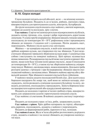 Г.І. Шумило. Технологія приготування їжі
222
8.10. Соуси холодні
Соуси холодні готують на олії або оцті, желе — на міцному концен
трованому бульйоні. Подають їх до м’ясних, рибних, овочевих страв,
використовують для приготування салатів, вінегретів, бутербродів.
До групи холодних соусів входять соус майонез, овочеві маринади,
заправи до салатів та оселедців, хрін з оцтом.
Соус майонез. Сирі яєчні жовтки ретельно відокремлюють від білків,
додають готову гірчицю, сіль, цукор і добре перемішують дерев’яною
лопаткою. У суміш при безперервному збиванні вводять тонкою цівкою
охолоджену до температури 16—18°С рафіновану олію і продовжують
збивати до повного з’єднання олії з сумішшю. Потім додають оцет,
перемішують. Майонез після цього стає світлішим.
Майонез — це однорідна емульсія, в якій олія знаходиться у вигляді
дрібних жирових кульок, що утворилися під час збивання. У разі недо
статньогозбиванняітривалогозберіганнякулькижируз’єднуютьсяміж
собою і виступають на поверхні майонезу. Цей процес називається
відмаслюванням.Розшаруванняемульсійможенаступитивпроцесізби
вання, якщо олія буде теплою (олія краще емульгує, якщо її охолодити
до температури 16—18°С), а також під час зберігання майонезу у відкри
томупосуді.Майонез,щовідмаслився,можнавідновити.Дляцьоготреба
розтерти жовтки з гірчицею і при безперервному збиванні ввести охо
лоджениймайонез,щовідмаслився.Збиваютьмайонезвручнуабоузби
вальній машині. При збиванні в машині емульсія буде стійкішою.
У майонез можна додати охолоджений білий соус. Для цього соусу
борошно пасерують без жиру так, щоб воно не змінило кольору, охо
лоджують, потім розводять сумішшю холодного бульйону та оцту, до
водять до кипіння, охолоджують і проціджують. Замість борошна мож
на використати картопляний або кукурудзяний крохмаль.
Подають до холодних і гарячих м’ясних і рибних страв, використо
вують для заправлення салатів і приготування похідних соусів.
Соус майонез зі сметаною. В майонез додають сметану і перемішу
ють.
Подають до холодних страв з м’яса, риби, заправляють салати.
Соус майонез з хріном. Хрін дрібно натирають на тертці, обшпарю
ють окропом, охолоджують, додають у майонез і перемішують.
Подають до фаршированої риби, вареного м’яса, холодцю.
Соус майонез із желе. Желе м’ясне або рибне розтоплюють до рідкого
стану, додають в майонез і на холоді збивають до утворення напівгус
тої маси.
 