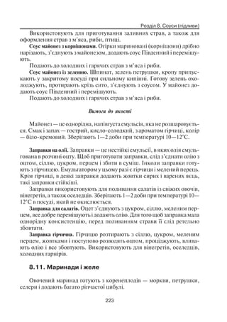 Розділ 8. Соуси (підливи)
223
Використовують для приготування заливних страв, а також для
оформлення страв з м’яса, риби, птиці.
Соус майонез з корнішонами. Огірки мариновані (корнішони) дрібно
нарізають, з’єднують з майонезом, додають соус Південний і перемішу
ють.
Подають до холодних і гарячих страв з м’яса і риби.
Соус майонез із зеленню. Шпинат, зелень петрушки, кропу припус
кають у закритому посуді при сильному кипінні. Готову зелень охо
лоджують, протирають крізь сито, з’єднують з соусом. У майонез до
дають соус Південний і перемішують.
Подають до холодних і гарячих страв з м’яса і риби.
Вимоги до якості
Майонез — це однорідна, напівгуста емульсія, яка не розшаровуєть
ся. Смак і запах — гострий, кисло солодкий, з ароматом гірчиці, колір
— біло кремовий. Зберігають 1—2 доби при температурі 10—12°С.
Заправки на олії. Заправки — це нестійкі емульсії, в яких олія емуль
гована в розчині оцту. Щоб приготувати заправки, слід з’єднати олію з
оцтом, сіллю, цукром, перцем і збити в суміш. Інколи заправки готу
ють з гірчицею. Емульгатором у цьому разі є гірчиця і мелений перець.
Крім гірчиці, в деякі заправки додають жовтки сирих і варених яєць,
такі заправки стійкіші.
Заправки використовують для поливання салатів із свіжих овочів,
вінегретів, а також оселедців. Зберігають 1—2 доби при температурі 10—
12°С в посуді, який не окислюється.
Заправка для салатів. Оцет з’єднують з цукром, сіллю, меленим пер
цем, все добре перемішують і додають олію. Для того щоб заправка мала
однорідну консистенцію, перед поливанням страви її слід ретельно
збовтати.
Заправка гірчична. Гірчицю розтирають з сіллю, цукром, меленим
перцем, жовтками і поступово розводять оцтом, проціджують, влива
ють олію і все збовтують. Використовують для вінегретів, оселедців,
холодних гарнірів.
8.11. Маринади і желе
Овочевий маринад готують з коренеплодів — моркви, петрушки,
селери і додають багато ріпчастої цибулі.
 