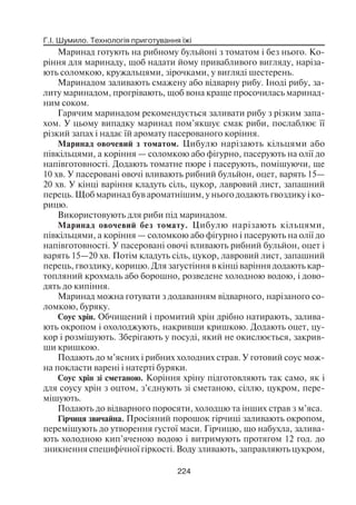 Г.І. Шумило. Технологія приготування їжі
224
Маринад готують на рибному бульйоні з томатом і без нього. Ко
ріння для маринаду, щоб надати йому привабливого вигляду, наріза
ють соломкою, кружальцями, зірочками, у вигляді шестерень.
Маринадом заливають смажену або відварну рибу. Іноді рибу, за
литу маринадом, прогрівають, щоб вона краще просочилась маринад
ним соком.
Гарячим маринадом рекомендується заливати рибу з різким запа
хом. У цьому випадку маринад пом’якшує смак риби, послаблює її
різкий запах і надає їй аромату пасерованого коріння.
Маринад овочевий з томатом. Цибулю нарізають кільцями або
півкільцями, а коріння — соломкою або фігурно, пасерують на олії до
напівготовності. Додають томатне пюре і пасерують, помішуючи, ще
10 хв. У пасеровані овочі вливають рибний бульйон, оцет, варять 15—
20 хв. У кінці варіння кладуть сіль, цукор, лавровий лист, запашний
перець. Щоб маринад був ароматнішим, у нього додають гвоздику і ко
рицю.
Використовують для риби під маринадом.
Маринад овочевий без томату. Цибулю нарізають кільцями,
півкільцями, а коріння — соломкою або фігурно і пасерують на олії до
напівготовності. У пасеровані овочі вливають рибний бульйон, оцет і
варять 15—20 хв. Потім кладуть сіль, цукор, лавровий лист, запашний
перець, гвоздику, корицю. Для загустіння в кінці варіння додають кар
топляний крохмаль або борошно, розведене холодною водою, і дово
дять до кипіння.
Маринад можна готувати з додаванням відварного, нарізаного со
ломкою, буряку.
Соус хрін. Обчищений і промитий хрін дрібно натирають, залива
ють окропом і охолоджують, накривши кришкою. Додають оцет, цу
кор і розмішують. Зберігають у посуді, який не окислюється, закрив
ши кришкою.
Подають до м’ясних і рибних холодних страв. У готовий соус мож
на покласти варені і натерті буряки.
Соус хрін зі сметаною. Коріння хріну підготовляють так само, як і
для соусу хрін з оцтом, з’єднують зі сметаною, сіллю, цукром, пере
мішують.
Подають до відварного поросяти, холодцю та інших страв з м’яса.
Гірчиця звичайна. Просіяний порошок гірчиці заливають окропом,
перемішують до утворення густої маси. Гірчицю, що набухла, залива
ють холодною кип’яченою водою і витримують протягом 12 год. до
зникнення специфічної гіркості. Воду зливають, заправляють цукром,
 