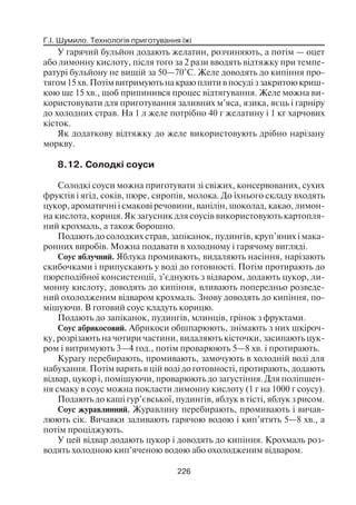 Г.І. Шумило. Технологія приготування їжі
226
У гарячий бульйон додають желатин, розчиняють, а потім — оцет
або лимонну кислоту, після того за 2 рази вводять відтяжку при темпе
ратурі бульйону не вищій за 50—70°С. Желе доводять до кипіння про
тягом15хв.Потімвитримуютьнакраюплитивпосудіззакритоюкриш
кою ще 15 хв., щоб припинився процес відтягування. Желе можна ви
користовувати для приготування заливних м’яса, язика, яєць і гарніру
до холодних страв. На 1 л желе потрібно 40 г желатину і 1 кг харчових
кісток.
Як додаткову відтяжку до желе використовують дрібно нарізану
моркву.
8.12. Солодкі соуси
Солодкі соуси можна приготувати зі свіжих, консервованих, сухих
фруктів і ягід, соків, пюре, сиропів, молока. До їхнього складу входять
цукор, ароматичні і смакові речовини, ванілін, шоколад, какао, лимон
на кислота, кориця. Як загусник для соусів використовують картопля
ний крохмаль, а також борошно.
Подають до солодких страв, запіканок, пудингів, круп’яних і мака
ронних виробів. Можна подавати в холодному і гарячому вигляді.
Соус яблучний. Яблука промивають, видаляють насіння, нарізають
скибочками і припускають у воді до готовності. Потім протирають до
пюреподібної консистенції, з’єднують з відваром, додають цукор, ли
монну кислоту, доводять до кипіння, вливають попередньо розведе
ний охолодженим відваром крохмаль. Знову доводять до кипіння, по
мішуючи. В готовий соус кладуть корицю.
Подають до запіканок, пудингів, млинців, грінок з фруктами.
Соус абрикосовий. Абрикоси обшпарюють, знімають з них шкіроч
ку, розрізають на чотири частини, видаляють кісточки, засипають цук
ром і витримують 3—4 год., потім проварюють 5—8 хв. і протирають.
Курагу перебирають, промивають, замочують в холодній воді для
набухання. Потім варять в цій воді до готовності, протирають, додають
відвар, цукор і, помішуючи, проварюють до загустіння. Для поліпшен
ня смаку в соус можна покласти лимонну кислоту (1 г на 1000 г соусу).
Подають до каші гур’євської, пудингів, яблук в тісті, яблук з рисом.
Соус журавлинний. Журавлину перебирають, промивають і вичав
люють сік. Вичавки заливають гарячою водою і кип’ятять 5—8 хв., а
потім проціджують.
У цей відвар додають цукор і доводять до кипіння. Крохмаль роз
водять холодною кип’яченою водою або охолодженим відваром.
 
