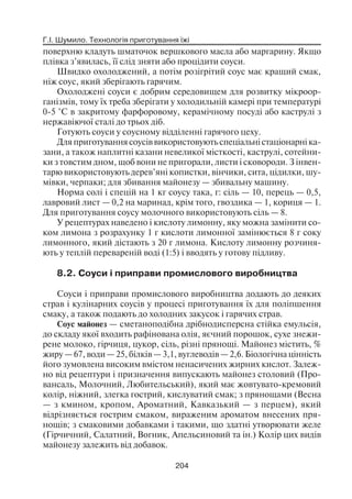 Г.І. Шумило. Технологія приготування їжі
204
поверхню кладуть шматочок вершкового масла або маргарину. Якщо
плівка з’явилась, її слід зняти або процідити соуси.
Швидко охолоджений, а потім розігрітий соус має кращий смак,
ніж соус, який зберігають гарячим.
Охолоджені соуси є добрим середовищем для розвитку мікроор
ганізмів, тому їх треба зберігати у холодильній камері при температурі
0 5 °С в закритому фарфоровому, керамічному посуді або каструлі з
нержавіючої сталі до трьох діб.
Готують соуси у соусному відділенні гарячого цеху.
Дляприготуваннясоусіввикористовуютьспеціальністаціонарні ка
зани, а також наплитні казани невеликої місткості, каструлі, сотейни
ки з товстим дном, щоб вони не пригорали, листи і сковороди. З інвен
тарю використовують дерев’яні копистки, вінчики, сита, цідилки, шу
мівки, черпаки; для збивання майонезу — збивальну машину.
Норма солі і спецій на 1 кг соусу така, г: сіль — 10, перець — 0,5,
лавровий лист — 0,2 на маринад, крім того, гвоздика — 1, кориця — 1.
Для приготування соусу молочного використовують сіль — 8.
У рецептурах наведено і кислоту лимонну, яку можна замінити со
ком лимона з розрахунку 1 г кислоти лимонної замінюється 8 г соку
лимонного, який дістають з 20 г лимона. Кислоту лимонну розчиня
ють у теплій перевареній воді (1:5) і вводять у готову підливу.
8.2. Соуси і приправи промислового виробництва
Соуси і приправи промислового виробництва додають до деяких
страв і кулінарних соусів у процесі приготування їх для поліпшення
смаку, а також подають до холодних закусок і гарячих страв.
Соус майонез — сметаноподібна дрібнодисперсна стійка емульсія,
до складу якої входить рафінована олія, яєчний порошок, сухе знежи
рене молоко, гірчиця, цукор, сіль, різні прянощі. Майонез містить, %
жиру — 67, води — 25, білків — 3,1, вуглеводів — 2,6. Біологічна цінність
його зумовлена високим вмістом ненасичених жирних кислот. Залеж
но від рецептури і призначення випускають майонез столовий (Про
вансаль, Молочний, Любительський), який має жовтувато кремовий
колір, ніжний, злегка гострий, кислуватий смак; з прянощами (Весна
— з кмином, кропом, Ароматний, Кавказький — з перцем), який
відрізняється гострим смаком, вираженим ароматом внесених пря
нощів; з смаковими добавками і такими, що здатні утворювати желе
(Гірчичний, Салатний, Вогник, Апельсиновий та ін.) Колір цих видів
майонезу залежить від добавок.
 