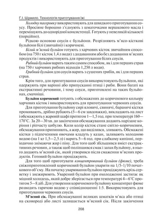Г.І. Шумило. Технологія приготування їжі
208
Холодну пасеровку використовують для швидкого приготування со
усу. Просіяне борошно з’єднують з шматочками вершкового масла і
перемішують до однорідної консистенції. Готують у невеликій кількості
(порційно).
Рідкою основою соусів є бульйони. Розрізняють м’ясо кісткові
бульйони білі (звичайні) і коричневі.
Білий м’ясний бульйон готують з харчових кісток звичайним спосо
бом (на 750 г кісток 1,4 л води) з додаванням або без додавання м’ясних
продуктів і використовують для приготування білих соусів.
Рибний бульйон варять таким самим способом, як і для перших страв
(на 750 г харчових рибних відходів 1,250 л води).
Грибний бульйон для соусів варять з сушених грибів, як і для перших
страв.
Крім того, для приготування соусів використовують бульйони, які
одержують при варінні або припусканні птиці і риби. Вони багаті на
екстрактивні речовини, і тому соуси, приготовлені на таких бульйо
нах, смачніші.
Бульйон коричневий готують з обсмажених до коричневого кольору
харчових кісток і використовують для приготування червоних соусів.
Для приготування бульйону сирі яловичі, свинячі, баранячі кістки
промивають, дрібно рубають (5—6 см завдовжки), викладають на лист
і обсмажують у жаровій шафі протягом 1—1,5 год. при температурі 160—
170°С. За 20—30 хв. до закінчення обсмажування додають нарізане ко
ріння і ріпчасту цибулю. Коли колір кісток стане світло коричневим,
обсмажування припиняють, а жир, що виділився, зливають. Обсмажені
кістки з підпеченими овочами кладуть у казан, заливають холодною
водою (на 1 кг 1,5—2,5 л) і варять 5—6 год. при слабкому кипінні, пер
іодично знімаючи жир і піну. Для того щоб збільшився вміст екстрак
тивних речовин, а також щоб поліпшився смак і запах бульйону, в ньо
го додають м’ясний сік, який утворився після смаження м’ясних про
дуктів. Готовий бульйон проціджують.
Для того щоб приготувати концентрований бульйон (фюме), треба
свіжоприготовлений коричневий бульйон уварити на 1/5 1/10 почат
кового об’єму. На початку уварювання бульйон проціджують крізь сер
ветку і знежирюють. Уварений бульйон при охолодженні застигає як
міцний холодець, який добре зберігається при температурі 4—6°С про
тягом 5—8 діб. Для утворення коричневого бульйону концентрат фюме
розводять гарячою водою у співвідношенні 1:5. Використовують для
приготування червоних соусів.
М’ясний сік. При обсмажуванні великих шматків м’яса або птиці
на сковороді або листі залишається м’ясний сік. Після закінчення
 