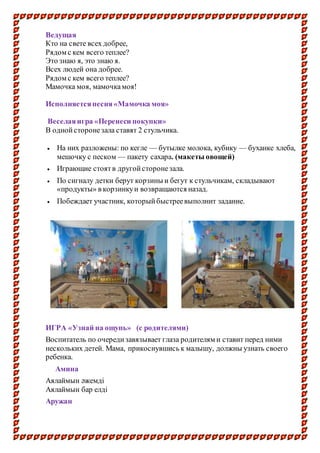 Ведущая
Кто на свете всех добрее,
Рядом с кем всего теплее?
Это знаю я, это знаю я.
Всех людей она добрее.
Рядом с кем всего теплее?
Мамочка моя, мамочкамоя!
Исполняетсяпесня«Мамочка моя»
Веселаяигра «Перенеси покупки»
В однойсторонезала ставят 2 стульчика.
 На них разложены: по кегле — бутылке молока, кубику — буханке хлеба,
мешочку с песком — пакету сахара. (макеты овощей)
 Играющие стоятв другойсторонезала.
 По сигналу детки берут корзины и бегут к стульчикам, складывают
«продукты» в корзинкуи возвращаются назад.
 Побеждает участник, которыйбыстреевыполнит задание.
ИГРА «Узнай на ощупь» (с родителями)
Воспитатель по очередизавязывает глаза родителям и ставит перед ними
нескольких детей. Мама, прикоснувшись к малышу, должны узнать своего
ребенка.
Амина
Аялаймын әжемді
Аялаймын бар елді
Аружан
 