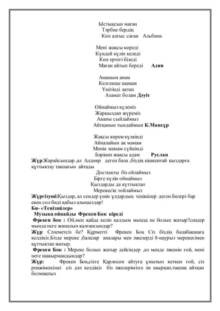 Ыстықсын маған
Тәрбие бердің
Көп алғыс саған Альбина
Мені жақсы көреді
Күндей күліп келеді
Көп ертегі біледі
Маған айтып береді Адия
Анашым анам
Келгенше шамам
Үмітінді ақтап
Азамат болам Дәуіт
Ойнаймыз күлеміз
Жарқылдап жүреміз
Ананы сыйлаймыз
Айтқанын тындаймын К.Мансұр
Жақсы көрем күлкінді
Айналайын ақ мамам
Менің мамам сүйкімді
Бәрінен жақсы адам Руслан
Жүр:Жарайсындар ,ал Алдияр деген бала ,біздің кішкентай қыздарға
құттықтау тақпағын айтады
Достықты біз ойлаймыз
Бірге күліп ойнаймыз
Қыздарды да қүттықтап
Мерекесің тойлаймыз
Жүргізуші:Қыздар, ал сендер үшін ұлдардың теңішілер деген билері бар
екен сол биді қабыл алыңыздар!
Би- «Теңізшілер»
Музыка ойнайды Фрекен Бок кіреді
Фрекен бок : Ой,мен қайда келіп қалдым мында не болып жатыр?сендер
мында неге жиналып қалғансындар?
Жүр: Сәлеметсіз бе? Құрметті Фрекен Боқ Сіз біздің балабақшаға
келдіңіз.Бізде мереке ,балалар аналары мен әжелерді 8-наурыз мерекесімен
құттықтап жатыр.
Фрекен Бок : Мереке болып жатыр дейсіндер ,ал менде әжемін ғой, мені
неге шақырмандындар?
Жүр: Фрекен Боқ,сізге Қарлосон айтуға ұмытып кеткен ғой, сіз
реңжімеңізші сіз дәл келдіңіз біз әжелерімізге ән шырқап,тақпақ айтқан
болмақпыз
 