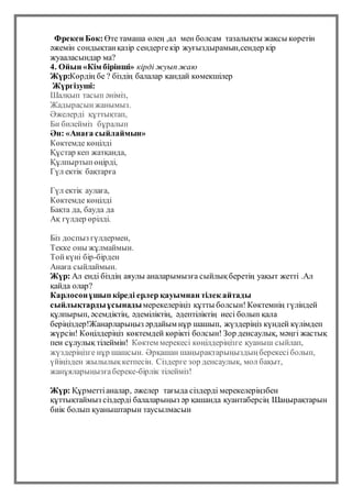 Фрекен Бок: Өте тамаша өлең ,ал мен болсам тазалықты жақсы көретін
әжемін сондықтанқазір сендергекір жуғыздырамын,сендер кір
жуааласындар ма?
4. Ойын «Кім бірінші» кірді жуып жаю
Жүр:Көрдің бе ? біздің балалар қандай көмекшілер
Жүргізуші:
Шалқып тасып әніміз,
Жадырасынжанымыз.
Әжелерді құттықтап,
Би билейміз бұралып
Ән: «Анаға сыйлаймын»
Көктемде көңілді
Құстар кеп жатқанда,
Құлпыртыпөңірді,
Гүл ектік бақтарға
Гүл ектік аулаға,
Көктемде көңілді
Бақта да, бауда да
Ақ гүлдер өрілді.
Біз доспыз гүлдермен,
Текке оны жұлмаймын.
Тойкүні бір-бірден
Анаға сыйлаймын.
Жүр: Ал енді біздің аяулы аналарымызға сыйлықберетің уақыт жетті .Ал
қайда олар?
Карлосонұшып кіреді ерлер қауымнан тілек айтады
сыйлықтардыұсынадымерекелеріңіз құтты болсын! Көктемнің гүліндей
құлпырып, әсемдіктің, әдеміліктің, әдептіліктің иесі болып қала
беріңіздер!Жанарларыңыз әрдайым нұр шашып, жүздеріңіз күндей күлімдеп
жүрсін! Көңілдеріңіз көктемдей көрікті болсын! Зор денсаулық, мәңгі жастық
пен сұлулық тілеймін! Көктем мерекесі көңілдеріңізге қуаныш сыйлап,
жүздеріңізге нұр шашсын. Әрқашан шаңырақтарыңыздыңберекесіболып,
үйіңізден жылылықкетпесін. Сіздерге зор денсаулық, мол бақыт,
жанұяларыңызғабереке-бірлік тілейміз!
Жүр: Құрметтіаналар, әжелер тағыда сіздерді мерекелеріңзбен
құттықтаймыз сіздерді балаларыңыз әр қашанда қуантаберсің Шаңырақтарын
биік болып қуаныштарын таусылмасын
 