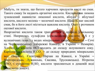 Мабуть, ти знаєш, що багато харчових продуктів кислі на смак.
Такого смаку їм надають органічні кислоти. Кислий смак лимона
зумовлений наявністю лимонної кислоти, яблука – яблучної
кислоти, кислого молока – молочної кислоти. Щавель має кислий
смак, бо в його листі міститься щавлева кислота. Оцет є розчином
оцтової кислоти.
Неорганічні кислоти також трапляються у природі у вільному
стані. Наприклад, сульфідна (сірководнева) кислота Н2
S є у
вулканічних газах і у водах мінеральних джерел (Мацеста – Сочі
на Чорноморському узбережжі Кавказу, в Україні – Немирів).
Хлорид на кислота НСl входить до складу шлункового соку.
Карбонатна кислота Н2
СО3
– до складу природних мінеральних
вод (Боржосі, Єсентуки, Нарзан на Кавказі, в Україні –
Миргородська, Лужанська, Свалява, Трускавецька). Нітратна
HNO3
і сульфітна H2
SO3
кислоти трапляються в дощовій воді
(«кислотні дощі»).
 