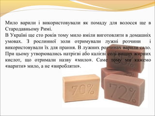 Мило варили і використовували як помаду для волосся ще в
Стародавньому Римі.
В Україні ще сто років тому мило вміли виготовляти в домашніх
умовах. З рослинної золи отримували лужні розчини і
використовували їх для прання. В лужних розчинах варили сало.
При цьому утворювались натрієві або калієві солі вищих жирних
кислот, що отримали назву «мило». Саме тому ми кажемо
«варити» мило, а не «виробляти».
 