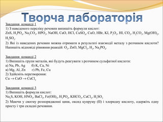 Завдання команді 1
1) З наведеного переліку речовин випишіть формули кислот:
ZnS, H3
PO4
, Na2
CO3
, HPO3
, NaOH, CaO, HCl, CuSO4
, CuO, HBr, KI, P2
O5
, HI, CO2
, H2
CO3
, Mg(OH)2
,
H2
SO3
.
2) Які із наведених речовин можна отримати в результаті взаємодії металу з розчином кислоти?
Напишіть відповіді рівняння реакцій: O2
, ZnO, MgCl2
, H2
, Na2
PO4
.
Завдання команді 2
1) Випишіть групи металів, які будуть реагувати з розчином сульфатної кислоти:
а) Na, Pb, Ag б) K, Ca, Ni
в) Mg, Al, Zn г) Pb, Fe, Cu
2) Здійсніть перетворення:
Cu → CuO → CuCl2
Завдання команді 3
1) Випишіть формули кислот:
Na2
S, KOH, HNO3
, BaCl2
, Fe(OH)3
, H3
PO4
, KHCO3
, CaCl2
, H2
SO3
2) Маючи у своєму розпорядженні цинк, оксид купруму (ІІ) і хлоридну кислоту, одержіть одну
просту і три складні речовини.
 
