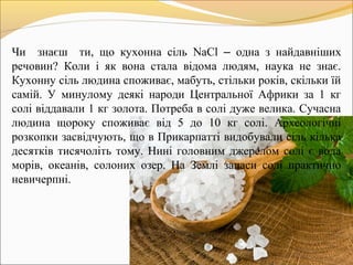 Чи знаєш ти, що кухонна сіль NaCl – одна з найдавніших
речовин? Коли і як вона стала відома людям, наука не знає.
Кухонну сіль людина споживає, мабуть, стільки років, скільки їй
самій. У минулому деякі народи Центральної Африки за 1 кг
солі віддавали 1 кг золота. Потреба в солі дуже велика. Сучасна
людина щороку споживає від 5 до 10 кг солі. Археологічні
розкопки засвідчують, що в Прикарпатті видобували сіль кілька
десятків тисячоліть тому. Нині головним джерелом солі є вода
морів, океанів, солоних озер. На Землі запаси солі практично
невичерпні.
 