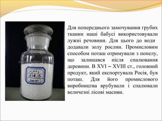 Для попереднього замочування грубих
тканин наші бабусі використовували
лужні речовини. Для цього до води
додавали золу рослин. Промисловим
способом поташ отримували з попелу,
що залишався після спалювання
деревини. В ХVІ – ХVІІІ ст., головний
продукт, який експортувала Росія, був
поташ. Для його промислового
виробництва врубували і спалювали
величезні лісові масиви.
 