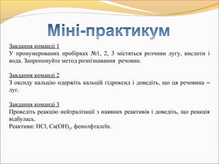 Завдання команді 1
У пронумерованих пробірках №1, 2, 3 містяться розчини лугу, кислоти і
вода. Запропонуйте метод розпізнавання речовин.
Завдання команді 2
З оксиду кальцію одержіть кальцій гідроксид і доведіть, що ця речовина –
луг.
Завдання команді 3
Проведіть реакцію нейтралізації з наявних реактивів і доведіть, що реакція
відбулась.
Реактиви: HCl, Ca(OH)2
, фенолфталеїн.
 