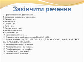 1) Простими називають речовини, які…
2) Складними називають речовини, які…
3) Оксиди – це…
4) Кислоти – це…
5) Основи – це…
6) Луги – це…
7) Основні оксиди – це…
8) Кислотні оксиди – це…
9) Індикатори – це…
10) Основи поділяються на …
11) Для кислот характерні два типи класифікації: а)… і б)…
12) Назвіть речовини: Mg(OH)2
, HCl, CaO, H2
S, H2
O, CuSO4
, Ca(NO3
)2
, MgCO3
, AlPO4
, NaOH,
SO3
, H3
PO4
, Fe(OH)3
, SiO2
, Ba(OH)2
13) Реакція нейтралізації – це реакція…
14) Реакція сполучення – це реакція…
15) Реакція заміщення – це реакція…
16) Реакція розкладу – це реакція…
17) Реакція обміну – це реакція…
 