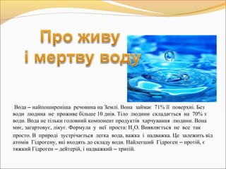 Вода – найпоширеніша речовина на Землі. Вона займає 71% її поверхні. Без
води людина не проживе більше 10 днів. Тіло людини складається на 70% з
води. Вода не тільки головний компонент продуктів харчування людини. Вона
миє, загартовує, лікує. Формула у неї проста: Н2
О. Виявляється не все так
просто. В природі зустрічається легка вода, важка і надважка. Це залежить від
атомів Гідрогену, які входять до складу води. Найлегший Гідроген – протій, є
тяжкий Гідроген – дейтерій, і надважкий – тритій.
 