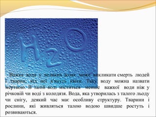 Важка вода у великих дозах може викликати смерть людей
і тварин, від неї в’януть квіти. Таку воду можна назвати
мертвою. В талій воді міститься менше важкої води ніж у
річковій чи воді з колодязя. Вода, яка утворилась з талого льоду
чи снігу, деякий час має особливу структуру. Тварини і
рослини, які живляться талою водою швидше ростуть і
розвиваються.
 