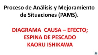 Proceso de Análisis y Mejoramiento
de Situaciones (PAMS).
DIAGRAMA CAUSA – EFECTO;
ESPINA DE PESCADO
KAORU ISHIKAWA
 