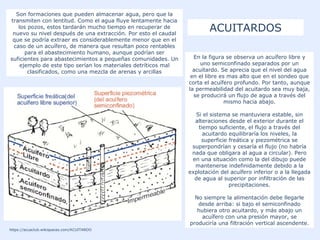 ACUITARDOS
https://acuaclub.wikispaces.com/ACUITARDO
En la figura se observa un acuífero libre y
uno semiconfinado separados por un
acuitardo. Se aprecia que el nivel del agua
en el libre es mas alto que en el sondeo que
corta el acuífero profundo. Por tanto, aunque
la permeabilidad del acuitardo sea muy baja,
se producirá un flujo de agua a través del
mismo hacia abajo.
Si el sistema se mantuviera estable, sin
alteraciones desde el exterior durante el
tiempo suficiente, el flujo a través del
acuitardo equilibraría los niveles, la
superficie freática y piezométrica se
superpondrían y cesaría el flujo (no habría
nada que obligara al agua a circular). Pero
en una situación como la del dibujo puede
mantenerse indefinidamente debido a la
explotación del acuífero inferior o a la llegada
de agua al superior por infiltración de las
precipitaciones.
No siempre la alimentación debe llegarle
desde arriba: si bajo el semiconfinado
hubiera otro acuitardo, y más abajo un
acuífero con una presión mayor, se
produciría una filtración vertical ascendente.
Son formaciones que pueden almacenar agua, pero que la
transmiten con lentitud. Como el agua fluye lentamente hacia
los pozos, estos tardarán mucho tiempo en recuperar de
nuevo su nivel después de una extracción. Por esto el caudal
que se podría extraer es considerablemente menor que en el
caso de un acuífero, de manera que resultan poco rentables
para el abastecimiento humano, aunque podrían ser
suficientes para abastecimientos a pequeñas comunidades. Un
ejemplo de este tipo serían los materiales detríticos mal
clasificados, como una mezcla de arenas y arcillas
 