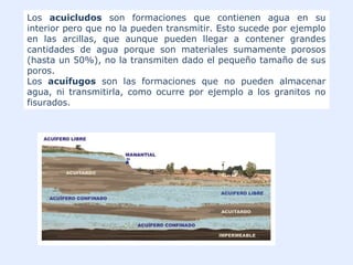 Los acuicludos son formaciones que contienen agua en su
interior pero que no la pueden transmitir. Esto sucede por ejemplo
en las arcillas, que aunque pueden llegar a contener grandes
cantidades de agua porque son materiales sumamente porosos
(hasta un 50%), no la transmiten dado el pequeño tamaño de sus
poros.
Los acuífugos son las formaciones que no pueden almacenar
agua, ni transmitirla, como ocurre por ejemplo a los granitos no
fisurados.
 