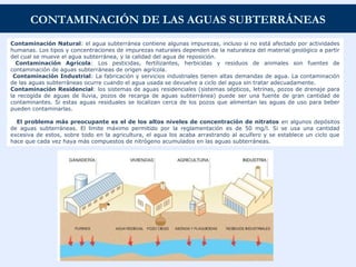 CONTAMINACIÓN DE LAS AGUAS SUBTERRÁNEAS
Contaminación Natural: el agua subterránea contiene algunas impurezas, incluso si no está afectado por actividades
humanas. Los tipos y concentraciones de impurezas naturales dependen de la naturaleza del material geológico a partir
del cual se mueve el agua subterránea, y la calidad del agua de reposición.
Contaminación Agrícola: Los pesticidas, fertilizantes, herbicidas y residuos de animales son fuentes de
contaminación de aguas subterráneas de origen agrícola.
Contaminación Industrial: La fabricación y servicios industriales tienen altas demandas de agua. La contaminación
de las aguas subterráneas ocurre cuando el agua usada se devuelve a ciclo del agua sin tratar adecuadamente.
Contaminación Residencial: los sistemas de aguas residenciales (sistemas sépticos, letrinas, pozos de drenaje para
la recogida de aguas de lluvia, pozos de recarga de aguas subterránea) puede ser una fuente de gran cantidad de
contaminantes. Si estas aguas residuales se localizan cerca de los pozos que alimentan las aguas de uso para beber
pueden contaminarlas.
El problema más preocupante es el de los altos niveles de concentración de nitratos en algunos depósitos
de aguas subterráneas. El límite máximo permitido por la reglamentación es de 50 mg/l. Si se usa una cantidad
excesiva de estos, sobre todo en la agricultura, el agua los acaba arrastrando al acuífero y se establece un ciclo que
hace que cada vez haya más compuestos de nitrógeno acumulados en las aguas subterráneas.
 