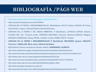 BIBLIOGRAFÍA /PÁGS WEBBIBLIOGRAFÍA /PÁGS WEB
 http://www.areaciencias.com/ecologia/aguas-subterraneas.html
 https://acuaclub.wikispaces.com/ACUITARDO
 CIENCIAS DE LA TIERRA Y MEDIOAMBIENTALES. 2ºBachillerato. CALVO, Diodora, MOLINA, Mª Teresa,
SALVACHÚA, Joaquin. Editorial McGraw-Hill Interamericana.
 CIENCIAS DE LA TIERRA Y DEL MEDIO AMBIENTE. 2º Bachillerato. LUFFIEGO GARCÍA, Máximo,
ALONSO DEL VAL, Francisco Javier, HERRERO MARTÍNEZ, Fernando, MILICUA ARIZAGA, Milagros,
MORENO RODRÍGUEZ, Marisa, PERAL LOZANO, Carlota, PÉREZ PINTO, Trinidad.
 CIENCIAS DE LA TIERRA Y MEDIAMBIENTALES 2º Bachillerato. MELÉNDEZ, Ignacio, ANGUITA,
Francisco. CABALLER, María Jesús. Editorial Santillana.
 IESCardenal Cisneros de Alcalá de Henares, Madrid. HERNÁNDEZ, ALBERTO
 http://www.andaluciainvestiga.com/espanol/cienciaAnimada/sites/marea/marea.html
 http://aulavirtual.usal.es/aulavirtual/demos/biologia/modulos/Curso/uni_05/u5c1s5.htm#Anchor3
 http://platea.pntic.mec.es/~jpascual/geomorfologia/karst%20v2.pdf
 http://www.consumer.es/web/es/medio_ambiente/naturaleza/2007/12/23/173186.php
 http://www.ciese.org/curriculum/dipproj2/es/fieldbook/oxigeno.shtml
 http://www.emasagra.es/etap/prop_etap.swf
 http://www.ieslosremedios.org/~pablo/webpablo/webctma/3hidrosfera/guiahidrosfera.html
 