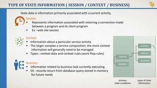 TYPE OF STATE INFORMATION ( SESSION / CONTEXT / BUSINESS)
State data is information primarily associated with a current activity,
Business
 information related to business task currently executing.
 EX : records return from database query stored in memory
for future needs
Context
 Information about a particular service activity
 The larger complex a service composition, the more context
information will generally need to be managed
 Types : context data and context rules (work flow rules)
Session
 Represents information associated with retaining a connection made
between a program and its client program
 Ex : web site session
 